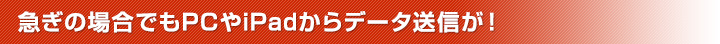 急ぎの場合でもPCやiPadからデータ送信が！