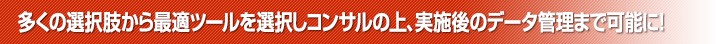 多くの選択肢から最適ツールを選択しコンサルの上、実施後のデータ管理まで可能に！