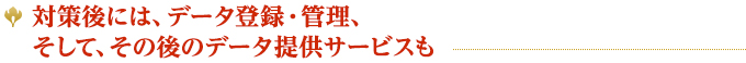 対策後には、データ登録・管理、そして、その後のデータ提供サービスも