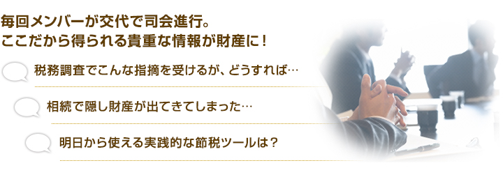 毎回メンバーが交代で司会進行。ここだから得られる貴重な情報が財産に！「税務調査でこんな指摘を受けるが、どうすれば…」「相続で隠し財産が出てきてしまった…」「明日から使える実践的な節税ツールは？」