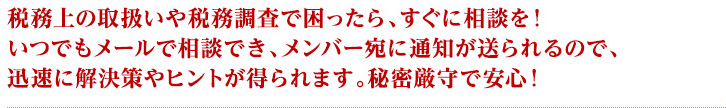 税務上の取扱いや税務調査で困ったら、すぐに相談を！いつでもメールで相談でき、メンバー宛に通知が送られるので、迅速に解決策やヒントが得られます。秘密厳守で安心！